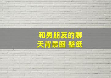 和男朋友的聊天背景图 壁纸